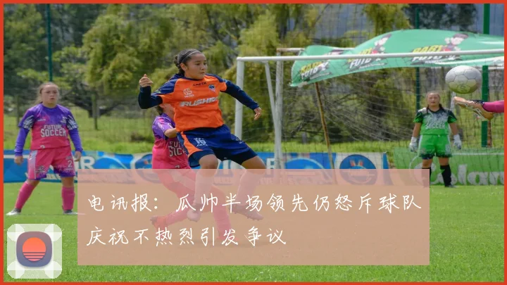 电讯报：瓜帅半场领先仍怒斥球队庆祝不热烈引发争议