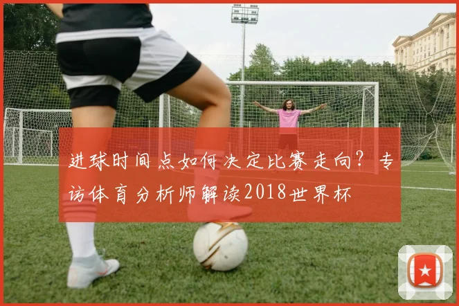进球时间点如何决定比赛走向?专访体育分析师解读2018世界杯