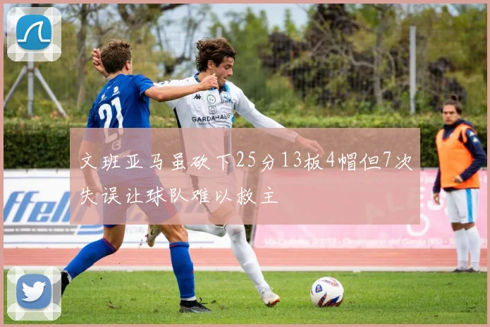 文班亚马虽砍下25分13板4帽但7次失误让球队难以救主