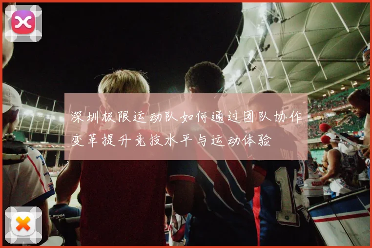 深圳极限运动队如何通过团队协作变革提升竞技水平与运动体验