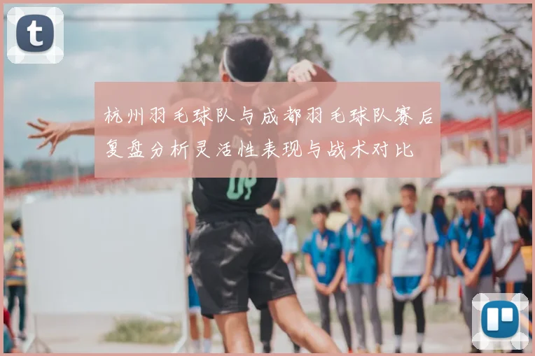 杭州羽毛球队与成都羽毛球队赛后复盘分析灵活性表现与战术对比