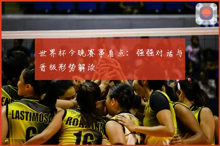 世界杯今晚赛事看点:强强对话与晋级形势解读