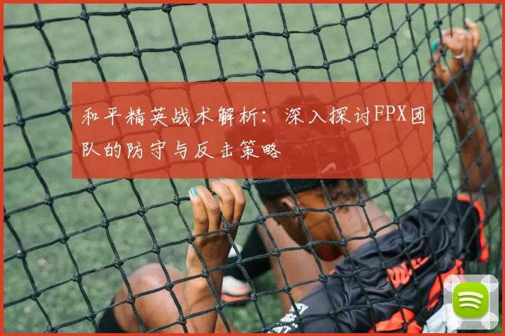和平精英战术解析:深入探讨FPX团队的防守与反击策略