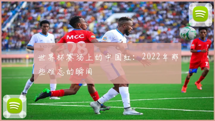世界杯赛场上的中国红:2022年那些难忘的瞬间