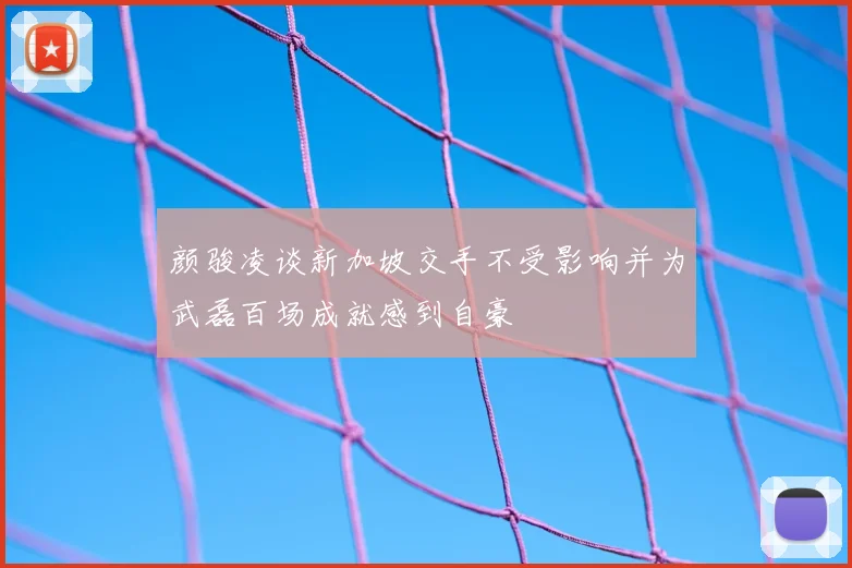 颜骏凌谈新加坡交手不受影响并为武磊百场成就感到自豪