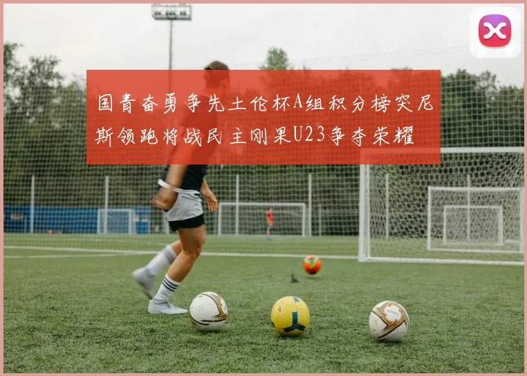 国青奋勇争先土伦杯A组积分榜突尼斯领跑将战民主刚果U23争夺荣耀