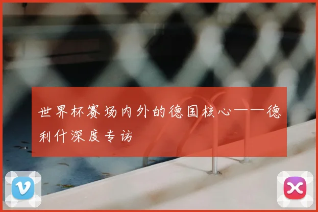 世界杯赛场内外的德国核心——德利什深度专访
