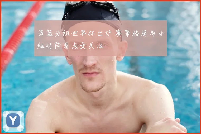 男篮分组世界杯出炉 赛事格局与小组对阵看点受关注