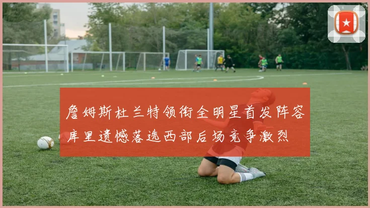 詹姆斯杜兰特领衔全明星首发阵容库里遗憾落选西部后场竞争激烈