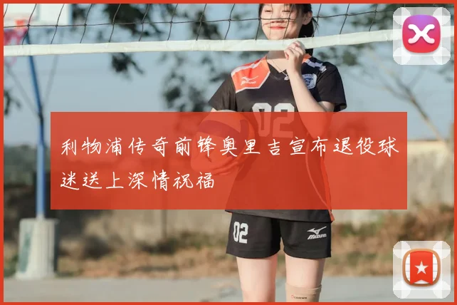 利物浦传奇前锋奥里吉宣布退役球迷送上深情祝福