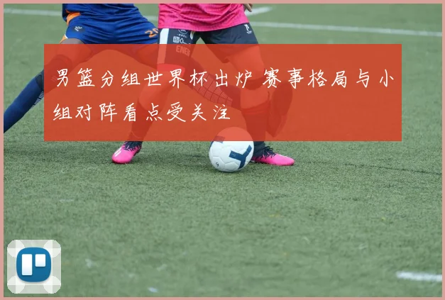 男篮分组世界杯出炉 赛事格局与小组对阵看点受关注