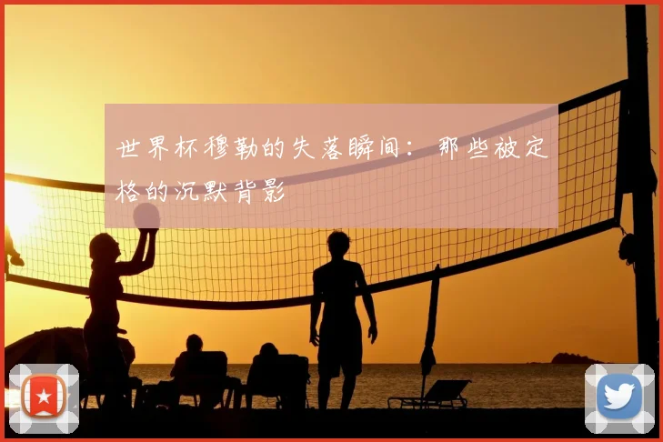 世界杯穆勒的失落瞬间:那些被定格的沉默背影
