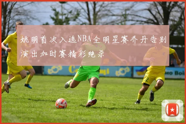 姚明首次入选NBA全明星赛乔丹告别演出加时赛精彩绝杀
