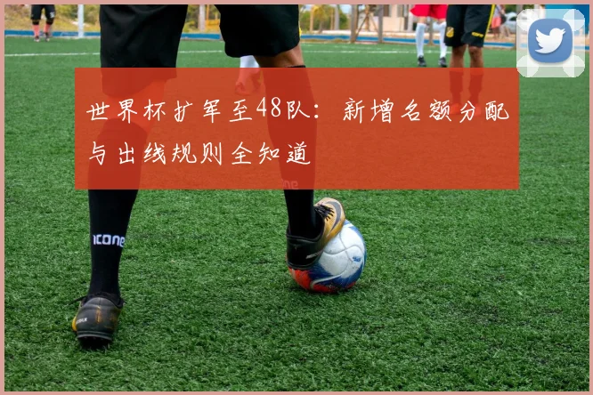 世界杯扩军至48队：新增名额分配与出线规则全知道