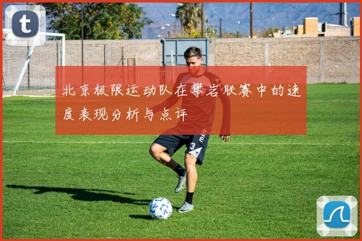 北京极限运动队在攀岩联赛中的速度表现分析与点评