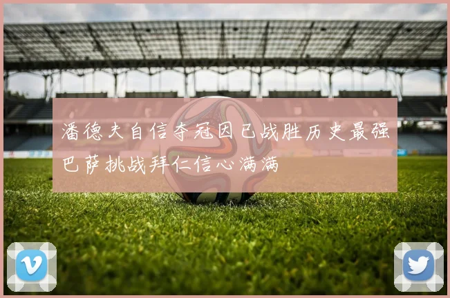 潘德夫自信夺冠因已战胜历史最强巴萨挑战拜仁信心满满