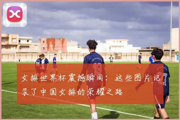 女排世界杯震撼瞬间：这些图片记录了中国女排的荣耀之路