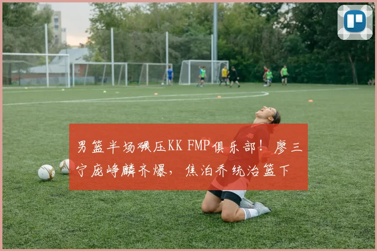 男篮半场碾压KK FMP俱乐部！廖三宁庞峥麟齐爆，焦泊乔统治篮下