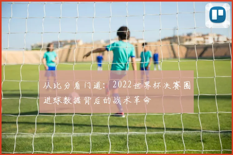 从比分看门道：2022世界杯决赛圈进球数据背后的战术革命