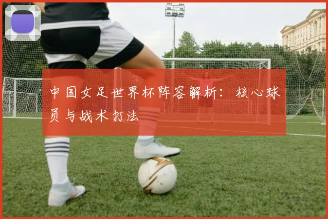 中国女足世界杯阵容解析：核心球员与战术打法