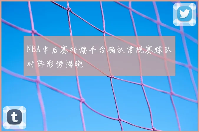 NBA季后赛转播平台确认常规赛球队对阵形势揭晓