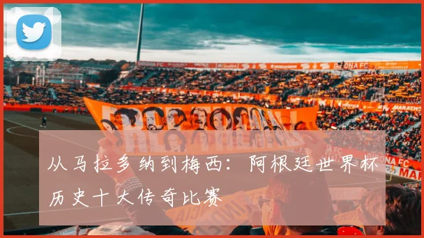 从马拉多纳到梅西:阿根廷世界杯历史十大传奇比赛