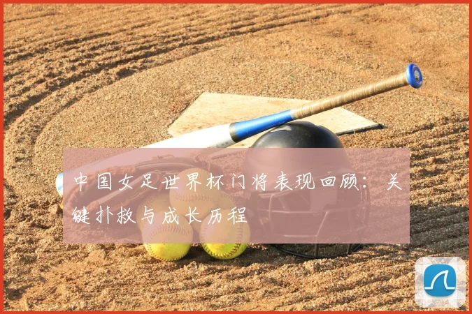 中国女足世界杯门将表现回顾:关键扑救与成长历程