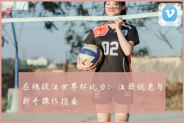 在线投注世界杯比分:注册优惠与新手操作指南