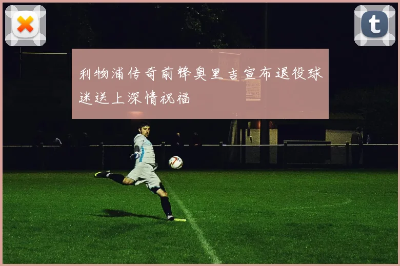 利物浦传奇前锋奥里吉宣布退役球迷送上深情祝福