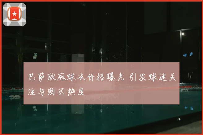 巴萨欧冠球衣价格曝光 引发球迷关注与购买热度