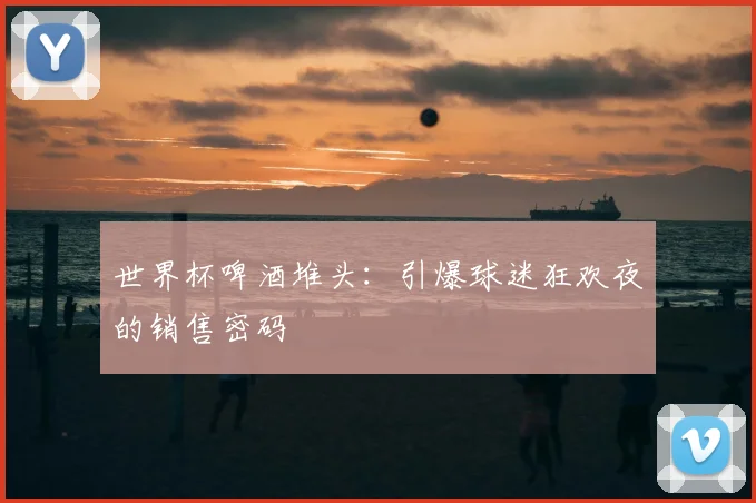世界杯啤酒堆头：引爆球迷狂欢夜的销售密码
