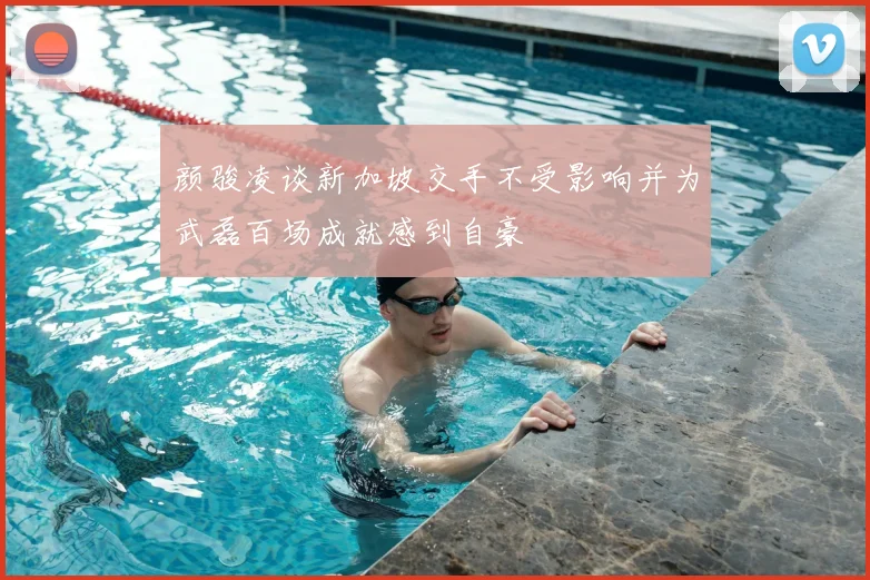 颜骏凌谈新加坡交手不受影响并为武磊百场成就感到自豪