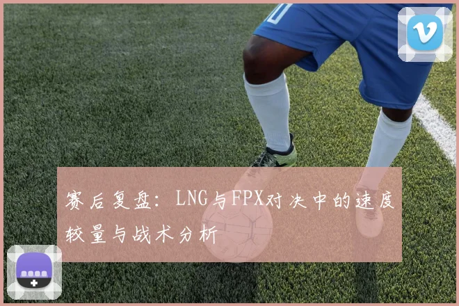 赛后复盘：LNG与FPX对决中的速度较量与战术分析