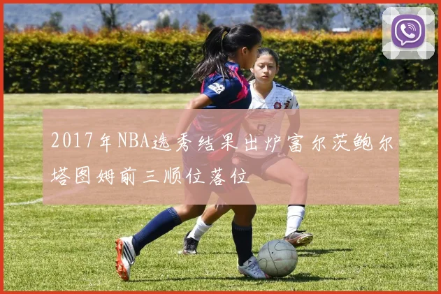 2017年NBA选秀结果出炉富尔茨鲍尔塔图姆前三顺位落位