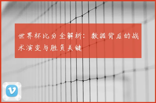世界杯比分全解析：数据背后的战术演变与胜负关键