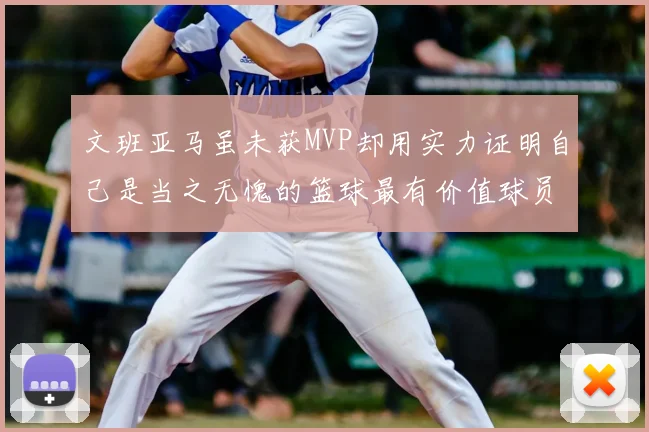 文班亚马虽未获MVP却用实力证明自己是当之无愧的篮球最有价值球员