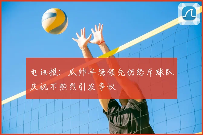 电讯报：瓜帅半场领先仍怒斥球队庆祝不热烈引发争议