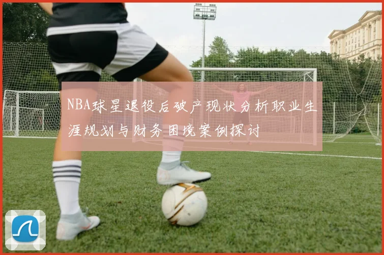 NBA球星退役后破产现状分析职业生涯规划与财务困境案例探讨