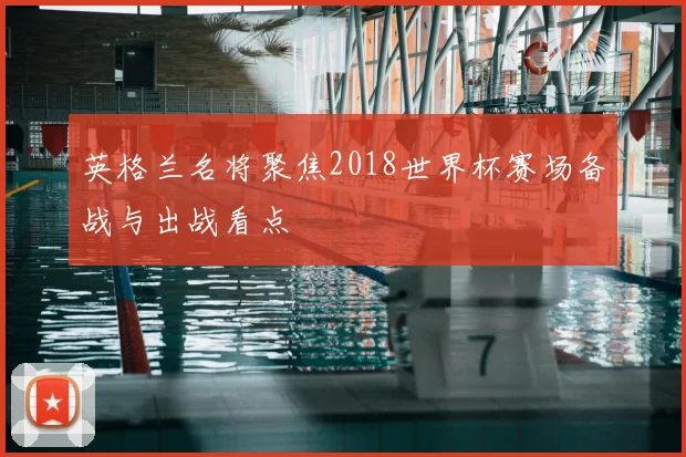 英格兰名将聚焦2018世界杯赛场备战与出战看点