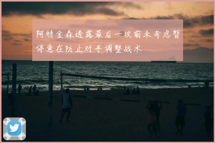 阿特金森透露最后一攻前未考虑暂停意在防止对手调整战术