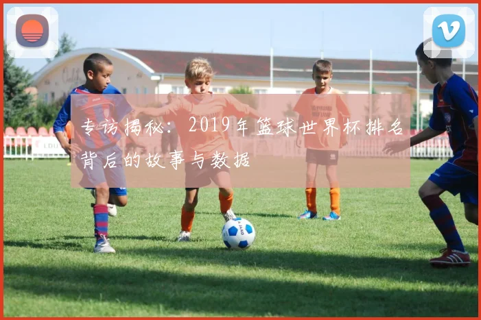 专访揭秘：2019年篮球世界杯排名背后的故事与数据
