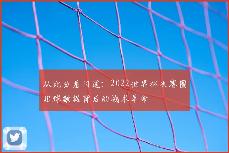 从比分看门道:2022世界杯决赛圈进球数据背后的战术革命