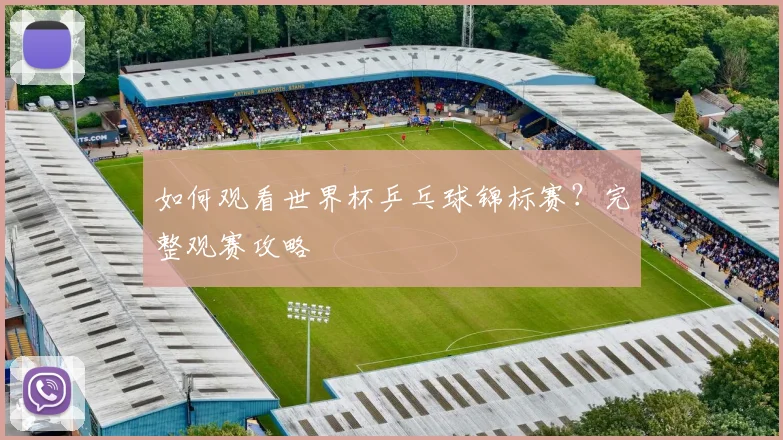 如何观看世界杯乒乓球锦标赛？完整观赛攻略