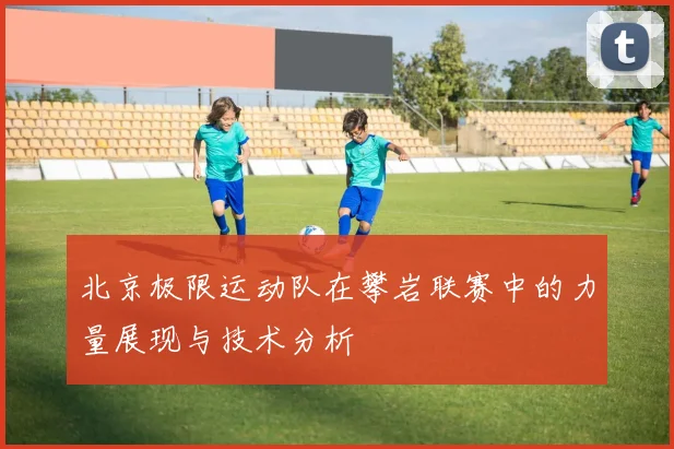 北京极限运动队在攀岩联赛中的力量展现与技术分析