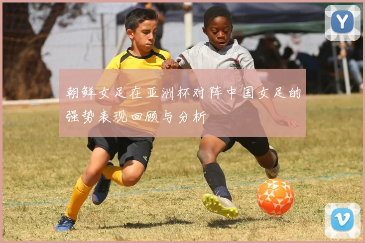 朝鲜女足在亚洲杯对阵中国女足的强势表现回顾与分析