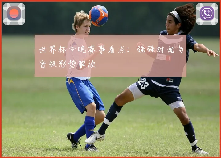 世界杯今晚赛事看点：强强对话与晋级形势解读
