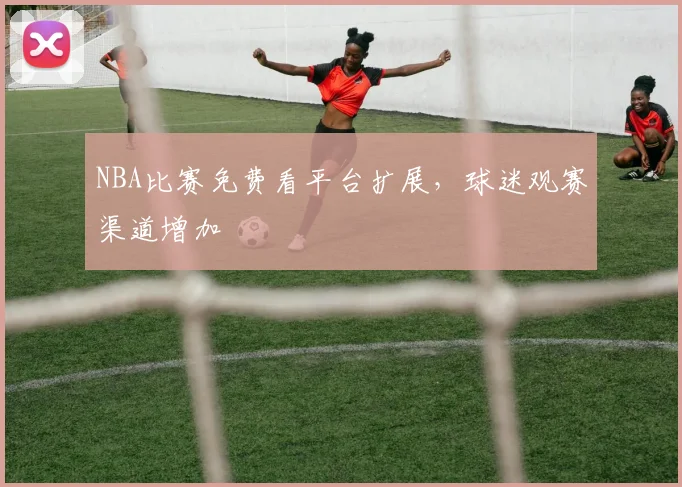 NBA比赛免费看平台扩展，球迷观赛渠道增加