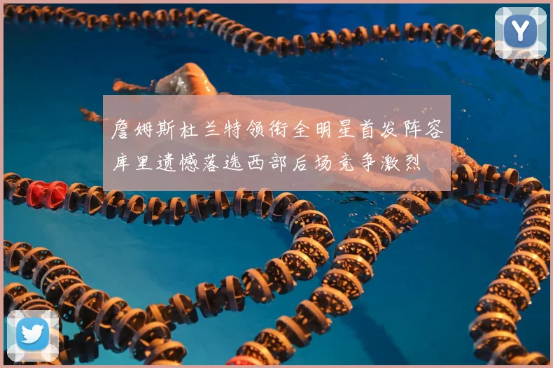詹姆斯杜兰特领衔全明星首发阵容库里遗憾落选西部后场竞争激烈