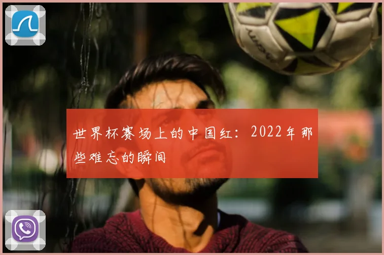 世界杯赛场上的中国红：2022年那些难忘的瞬间